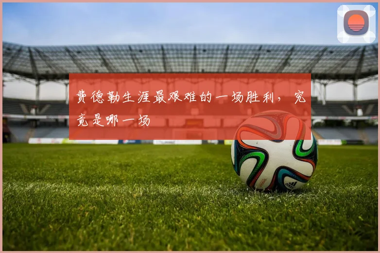 费德勒生涯最艰难的一场胜利，究竟是哪一场