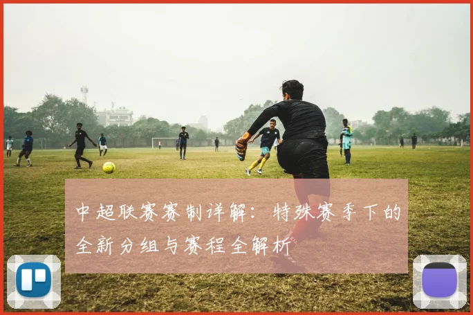中超联赛赛制详解：特殊赛季下的全新分组与赛程全解析
