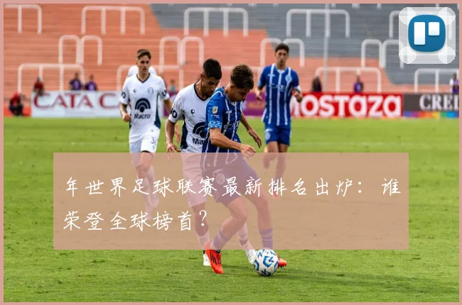 年世界足球联赛最新排名出炉：谁荣登全球榜首？